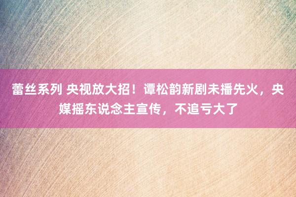 蕾丝系列 央视放大招!谭松韵新剧未播先火,央媒摇东说念主宣传,不追亏大了