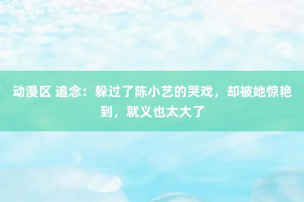 动漫区 追念:躲过了陈小艺的哭戏,却被她惊艳到,就义也太大了