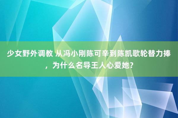 少女野外调教 从冯小刚陈可辛到陈凯歌轮替力捧，为什么名导王人心爱她？