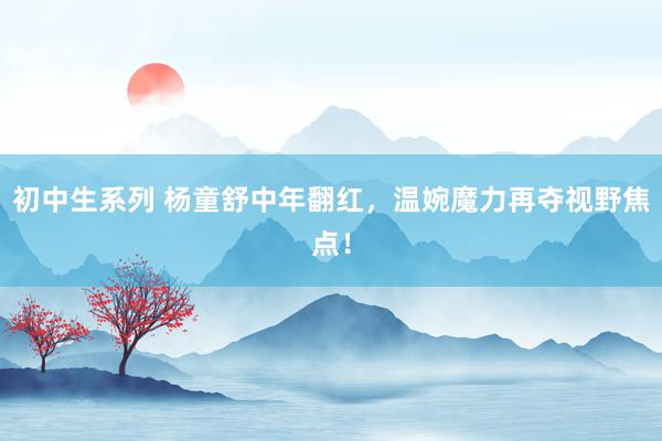 初中生系列 杨童舒中年翻红,温婉魔力再夺视野焦点!