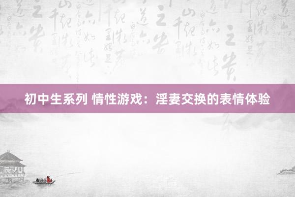 初中生系列 情性游戏:淫妻交换的表情体验