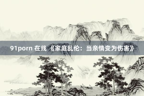 91porn 在线 《家庭乱伦：当亲情变为伤害》