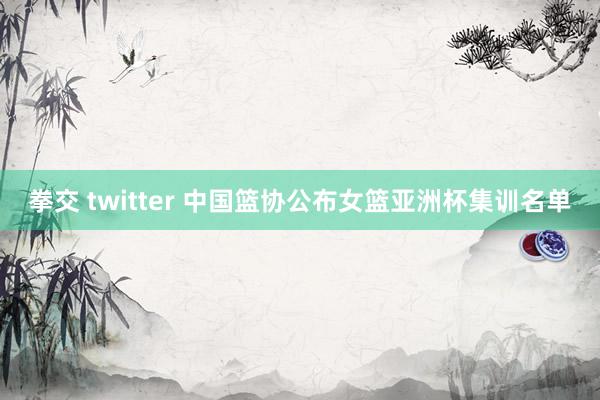 拳交 twitter 中国篮协公布女篮亚洲杯集训名单