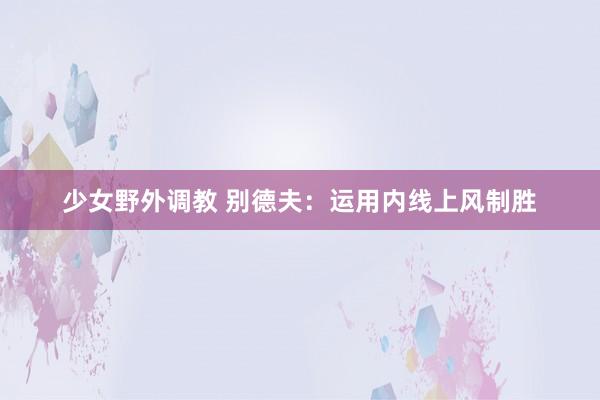 少女野外调教 别德夫:运用内线上风制胜