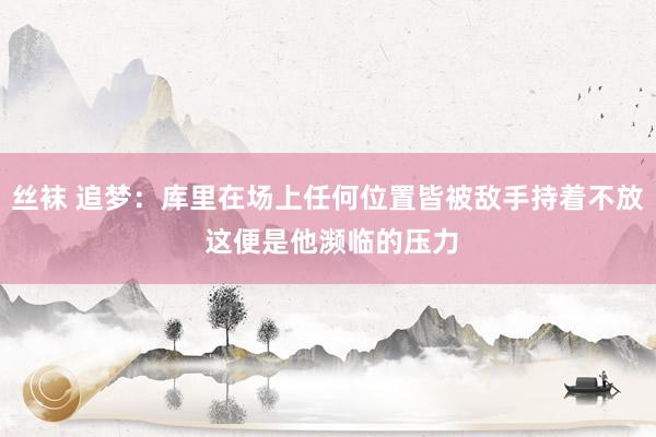 丝袜 追梦：库里在场上任何位置皆被敌手持着不放 这便是他濒临的压力