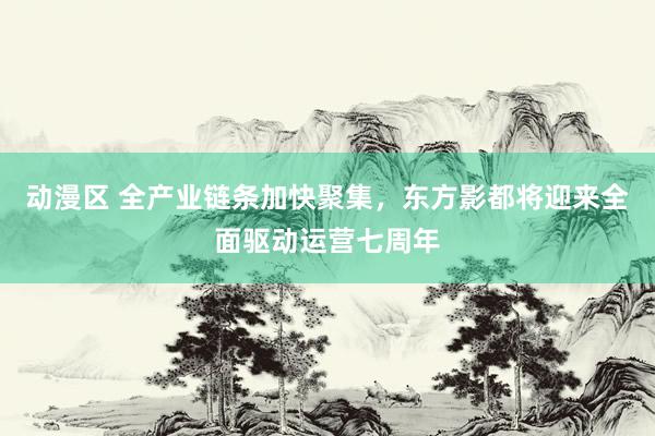 动漫区 全产业链条加快聚集,东方影都将迎来全面驱动运营七周年