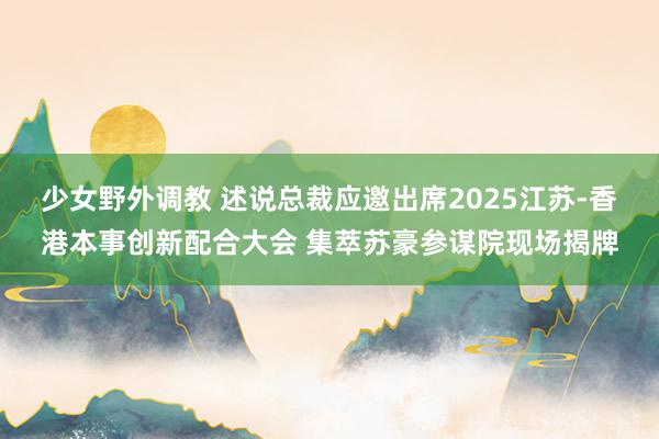 少女野外调教 述说总裁应邀出席2025江苏-香港本事创新配合大会 集萃苏豪参谋院现场揭牌