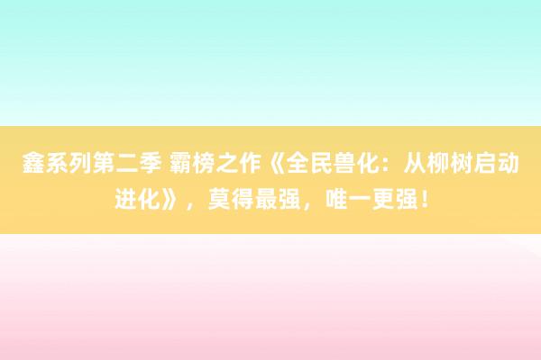 鑫系列第二季 霸榜之作《全民兽化：从柳树启动进化》，莫得最强，唯一更强！
