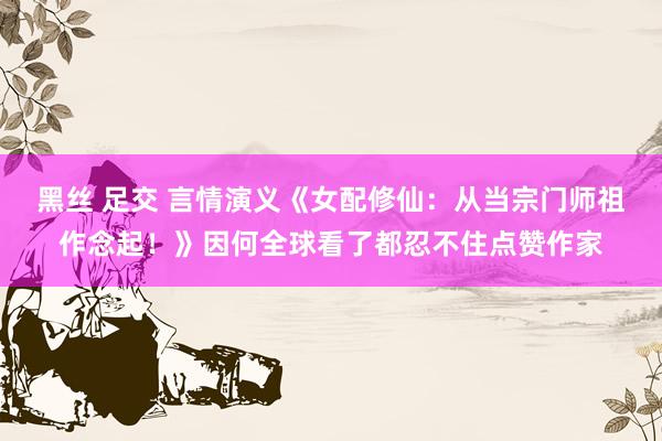 黑丝 足交 言情演义《女配修仙:从当宗门师祖作念起!》因何全球看了都忍不住点赞作家