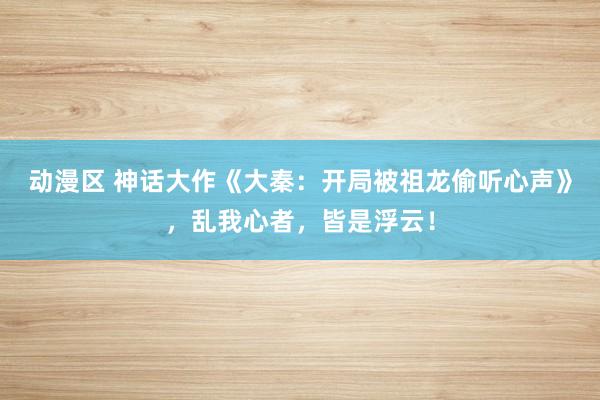 动漫区 神话大作《大秦:开局被祖龙偷听心声》,乱我心者,皆是浮云!