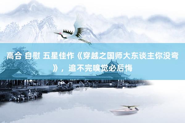 高合 自慰 五星佳作《穿越之国师大东谈主你没弯》，追不完嗅觉必后悔