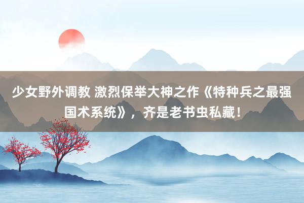 少女野外调教 激烈保举大神之作《特种兵之最强国术系统》，齐是老书虫私藏！