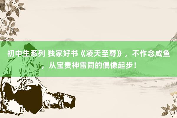 初中生系列 独家好书《凌天至尊》,不作念咸鱼,从宝贵神雷同的偶像起步!