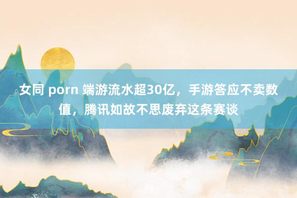 女同 porn 端游流水超30亿，手游答应不卖数值，腾讯如故不思废弃这条赛谈