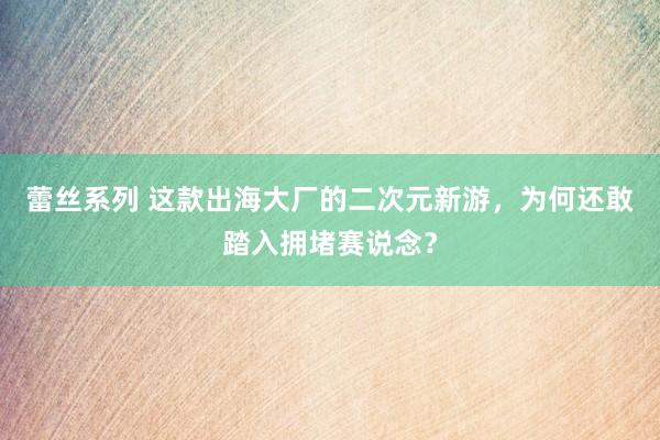蕾丝系列 这款出海大厂的二次元新游,为何还敢踏入拥堵赛说念?