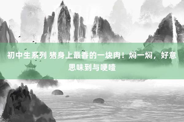 初中生系列 猪身上最香的一块肉!焖一焖,好意思味到与哽噎