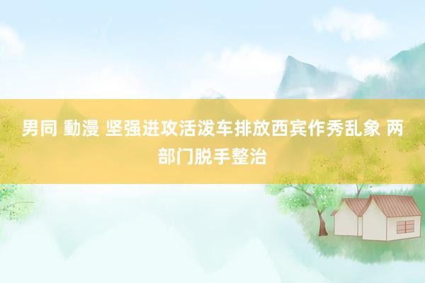 男同 動漫 坚强进攻活泼车排放西宾作秀乱象 两部门脱手整治