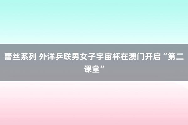 蕾丝系列 外洋乒联男女子宇宙杯在澳门开启“第二课堂”