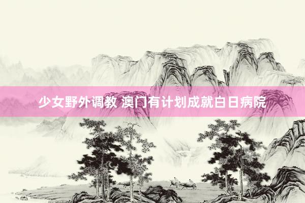 少女野外调教 澳门有计划成就白日病院