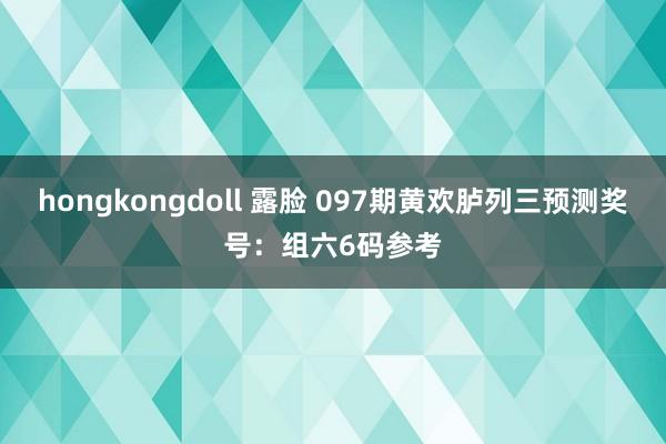 hongkongdoll 露脸 097期黄欢胪列三预测奖号:组六6码参考