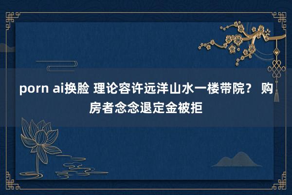 porn ai换脸 理论容许远洋山水一楼带院？ 购房者念念退定金被拒