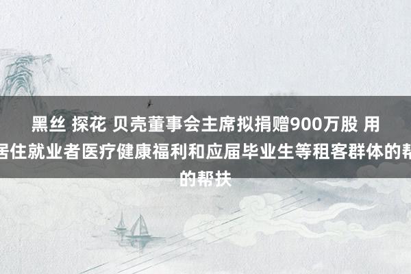 黑丝 探花 贝壳董事会主席拟捐赠900万股 用于居住就业者医疗健康福利和应届毕业生等租客群体的帮扶
