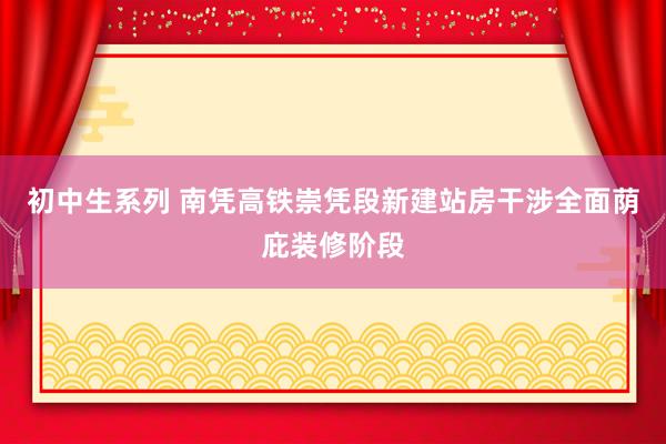 初中生系列 南凭高铁崇凭段新建站房干涉全面荫庇装修阶段