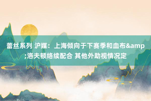 蕾丝系列 沪媒：上海倾向于下赛季和血布&洛夫顿络续配合 其他外助视情况定