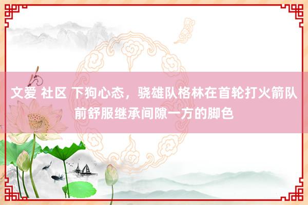 文爱 社区 下狗心态,骁雄队格林在首轮打火箭队前舒服继承间隙一方的脚色