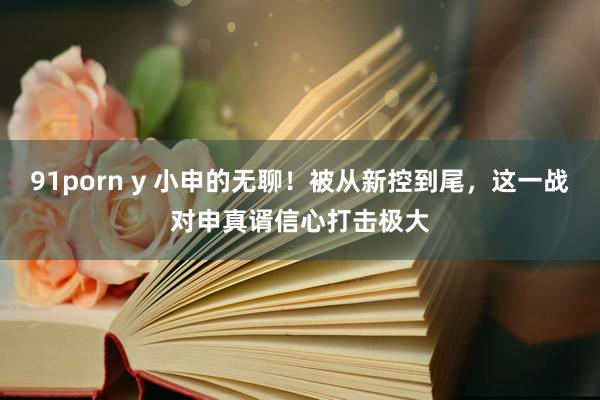 91porn y 小申的无聊!被从新控到尾,这一战对申真谞信心打击极大