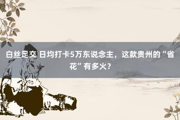 白丝足交 日均打卡5万东说念主,这款贵州的“省花”有多火?