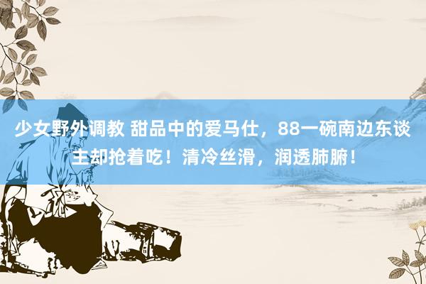 少女野外调教 甜品中的爱马仕,88一碗南边东谈主却抢着吃!清冷丝滑,润透肺腑!