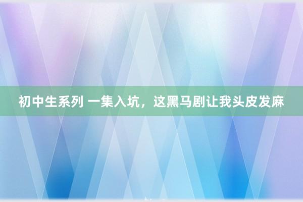 初中生系列 一集入坑,这黑马剧让我头皮发麻