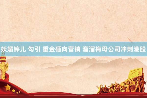 妖媚婷儿 勾引 重金砸向营销 溜溜梅母公司冲刺港股