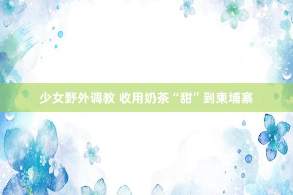少女野外调教 收用奶茶“甜”到柬埔寨