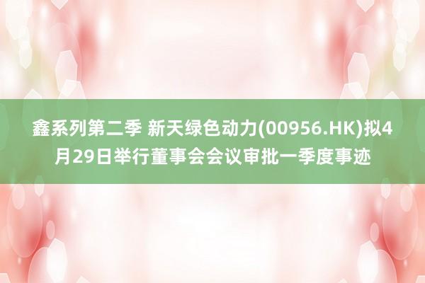 鑫系列第二季 新天绿色动力(00956.HK)拟4月29日举行董事会会议审批一季度事迹
