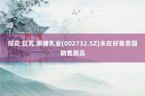 探花 巨乳 燕塘乳业(002732.SZ)未在好意思国销售居品