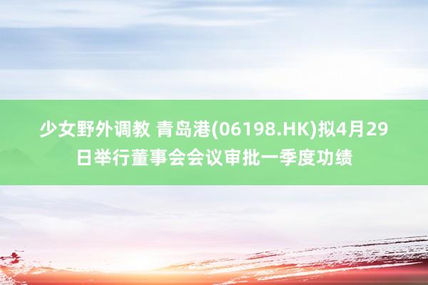 少女野外调教 青岛港(06198.HK)拟4月29日举行董事会会议审批一季度功绩