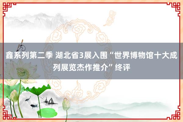 鑫系列第二季 湖北省3展入围“世界博物馆十大成列展览杰作推介”终评