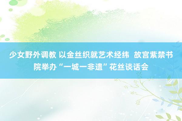 少女野外调教 以金丝织就艺术经纬  故宫紫禁书院举办“一城一非遗”花丝谈话会