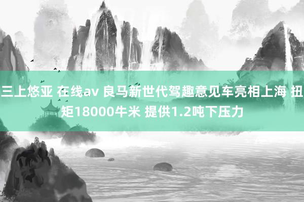 三上悠亚 在线av 良马新世代驾趣意见车亮相上海 扭矩18000牛米 提供1.2吨下压力