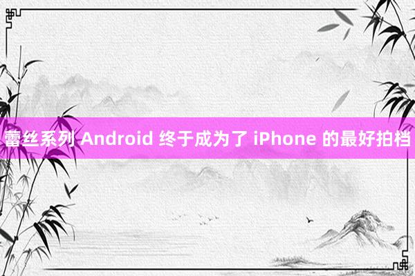 蕾丝系列 Android 终于成为了 iPhone 的最好拍档
