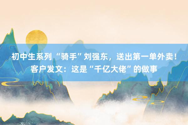 初中生系列 “骑手”刘强东,送出第一单外卖!客户发文:这是“千亿大佬”的做事