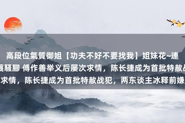 高段位氣質御姐【功夫不好不要找我】姐妹花~連體絲襪~大奶晃動~絲襪騷腳 傅作善举义后屡次求情，陈长捷成为首批特赦战犯，两东谈主冰释前嫌