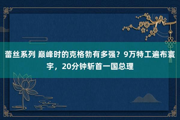 蕾丝系列 巅峰时的克格勃有多强?9万特工遍布寰宇,20分钟斩首一国总理