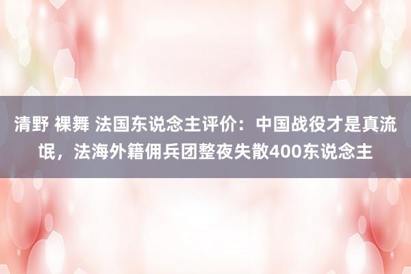清野 裸舞 法国东说念主评价：中国战役才是真流氓，法海外籍佣兵团整夜失散400东说念主