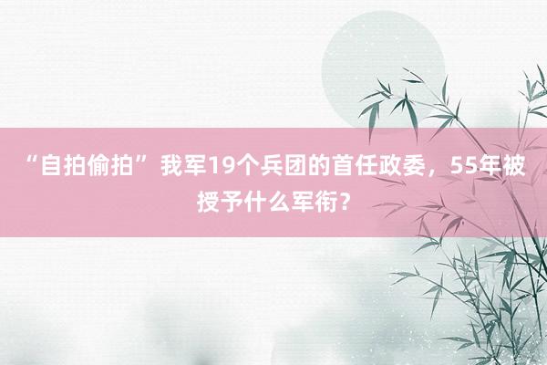 “自拍偷拍” 我军19个兵团的首任政委,55年被授予什么军衔?