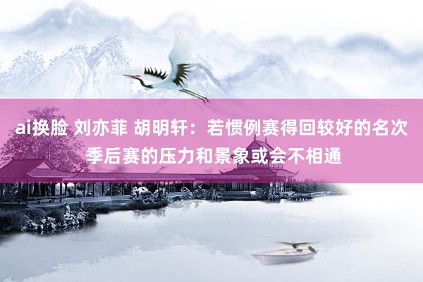 ai换脸 刘亦菲 胡明轩：若惯例赛得回较好的名次 季后赛的压力和景象或会不相通