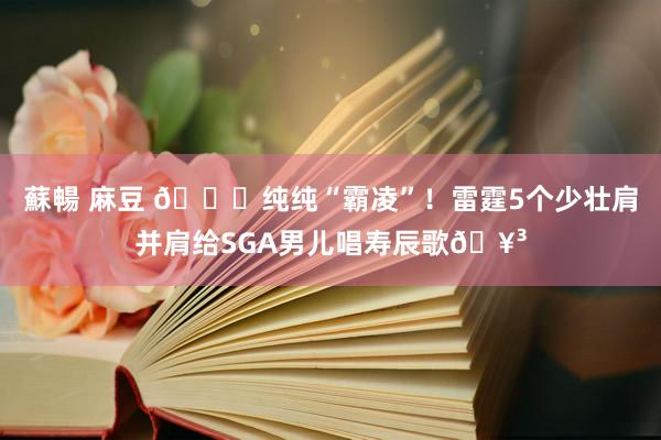 蘇暢 麻豆 😜纯纯“霸凌”！雷霆5个少壮肩并肩给SGA男儿唱寿辰歌🥳