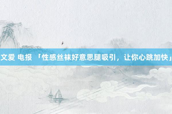 文爱 电报 「性感丝袜好意思腿吸引,让你心跳加快」
